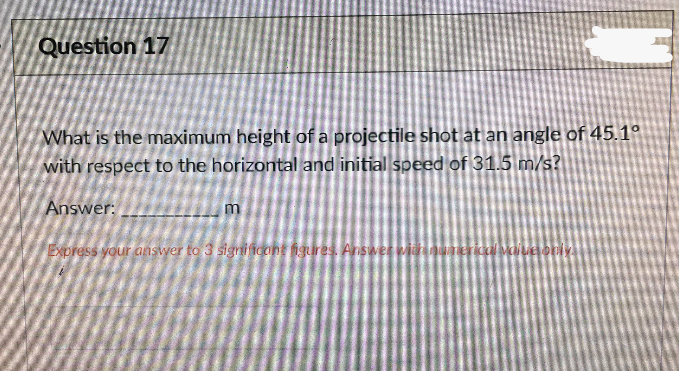 Question 17
What is the maximum height of a projectile shot at an angle of 45.1°
with respect to the horizontal and initial speed of 31.5 m/s?
Answer:
Express your answer to 3 sigri icant igures. Answer wii
