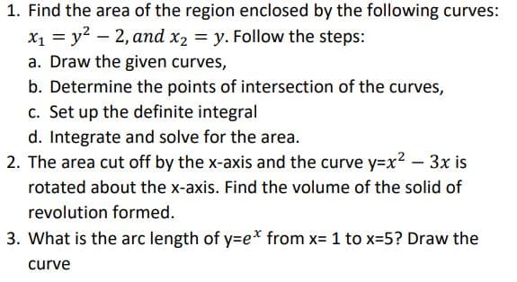 1. Find the area of the region enclosed by the following curves:
x₁ = y²2, and x2 = y. Follow the steps:
a. Draw the given curves,
b. Determine the points of intersection of the curves,
c. Set up the definite integral
d. Integrate and solve for the area.
2. The area cut off by the x-axis and the curve y=x²-3x is
rotated about the x-axis. Find the volume of the solid of
revolution formed.
3. What is the arc length of y=e* from x= 1 to x=5? Draw the
curve