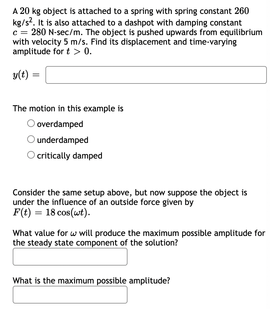 A 20 kg object is attached to a spring with spring constant 260
kg/s. It is also attached to a dashpot with damping constant
c = 280 N-sec/m. The object is pushed upwards from equilibrium
with velocity 5 m/s. Find its displacement and time-varying
amplitude for t > 0.
y(t)
The motion in this example is
O overdamped
O underdamped
O critically damped
Consider the same setup above, but now suppose the object is
under the influence of an outside force given by
F(t) = 18 cos(wt).
What value for w will produce the maximum possible amplitude for
the steady state component of the solution?
What is the maximum possible amplitude?
