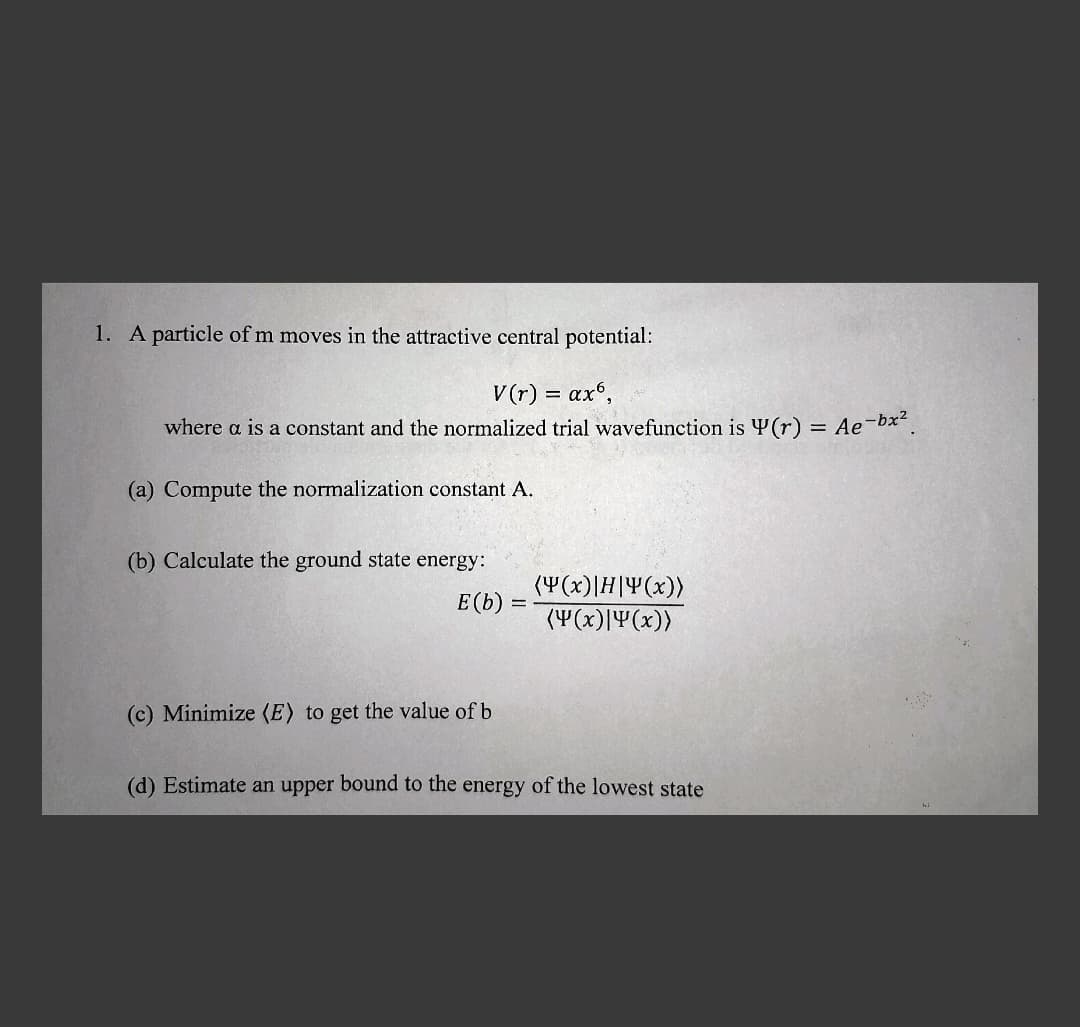 1. A particle of m moves in the attractive central potential:
V(r) = ax6,
where a is a constant and the normalized trial wavefunction is (r) = Ae-bx².
(a) Compute the normalization constant A.
(b) Calculate the ground state energy:
E(b) =
=
(Y(x)|H|Y(x))
(4(x)|4(x))
(c) Minimize (E) to get the value of b
(d) Estimate an upper bound to the energy of the lowest state