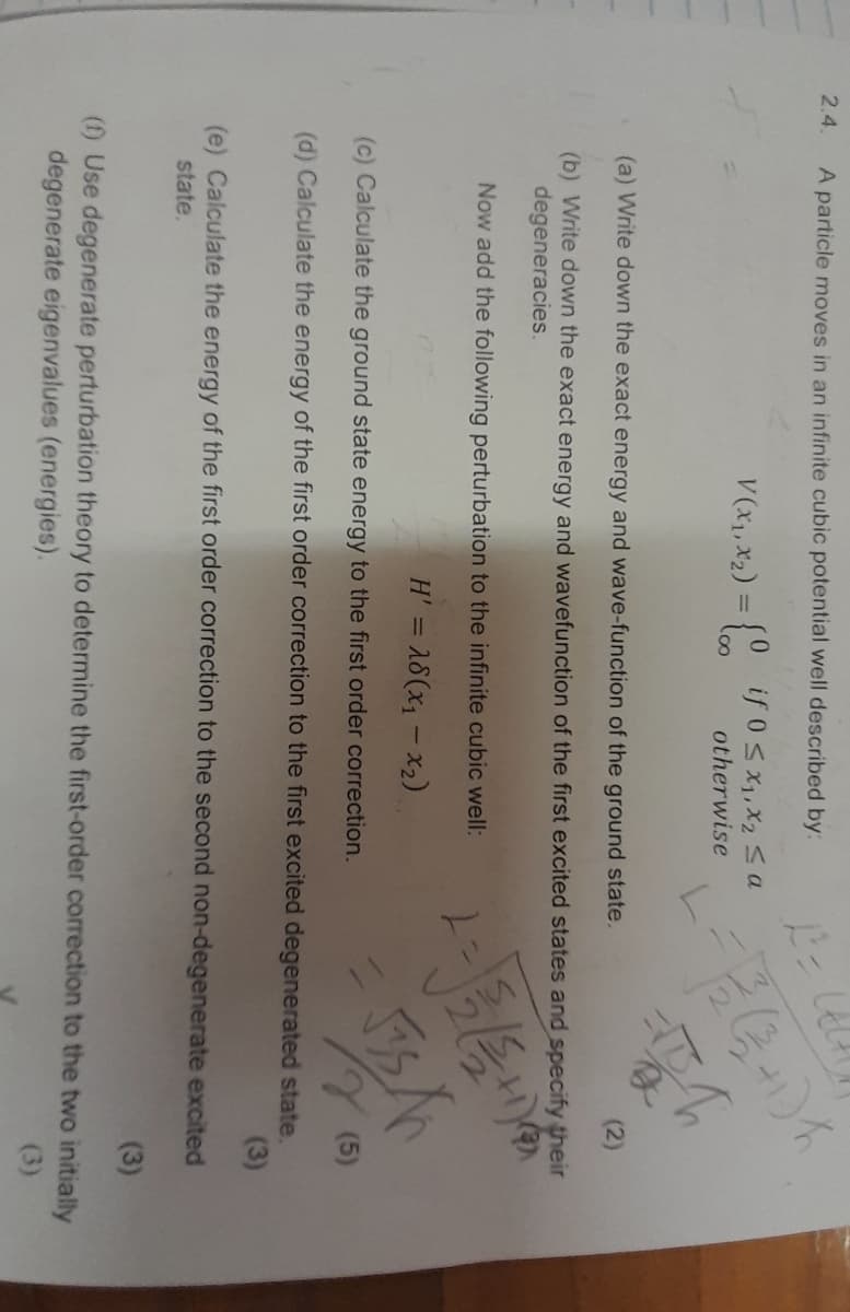 2.4.
A particle moves in an infinite cubic potential well described by:
V (x1, x2) = {00
12=
if 0 ≤ x1, x2 a
otherwise
1/2(+1)
(a) Write down the exact energy and wave-function of the ground state.
(2)
(b) Write down the exact energy and wavefunction of the first excited states and specify their
degeneracies.
Now add the following perturbation to the infinite cubic well:
H' = 18(x₁-x2)
(c) Calculate the ground state energy to the first order correction.
(5)
(d) Calculate the energy of the first order correction to the first excited degenerated state.
(3)
(e) Calculate the energy of the first order correction to the second non-degenerate excited
state.
(3)
(f) Use degenerate perturbation theory to determine the first-order correction to the two initially
degenerate eigenvalues (energies).
(3)