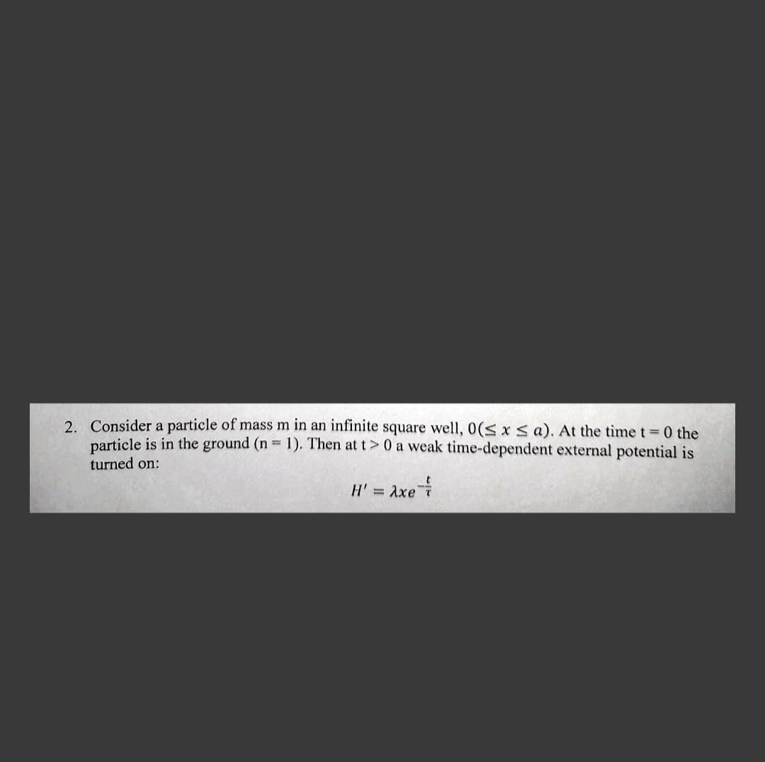 2. Consider a particle of mass m in an infinite square well, 0(≤ x ≤a). At the time t = 0 the
particle is in the ground (n = 1). Then at t> 0 a weak time-dependent external potential is
turned on:
H' = Axe T