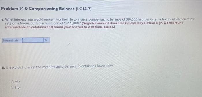 Problem 14-9 Compensating Balance (LG14-7)
a. What interest rate would make it worthwhile to incur a compensating balance of $16,000 in order to get a 1-percent lower interest
rate on a 1-year, pure discount loan of $255,000? (Negative amount should be indicated by a minus sign. Do not round
intermediate calculations and round your answer to 2 decimal places.)
%
Interest rate
b. Is it worth incurring the compensating balance to obtain the lower rate?
O Yes
O No