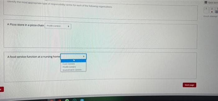 Identify the most appropriate type of responsibility centre for each of the following organisations
A Pizza store in a pizza chain Profit Centre
#
A food service function at a nursing home
Cost Centre
Profit Centre
investment Centre
m
Next page
Quiz nav
Finch attempt