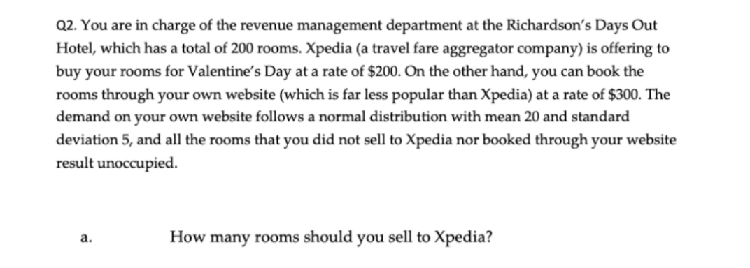 Q2. You are in charge of the revenue management department at the Richardson's Days Out
Hotel, which has a total of 200 rooms. Xpedia (a travel fare aggregator company) is offering to
buy your rooms for Valentine's Day at a rate of $200. On the other hand, you can book the
rooms through your own website (which is far less popular than Xpedia) at a rate of $300. The
demand on your own website follows a normal distribution with mean 20 and standard
deviation 5, and all the rooms that you did not sell to Xpedia nor booked through your website
result unoccupied.
How many rooms should you sell to Xpedia?
а.
