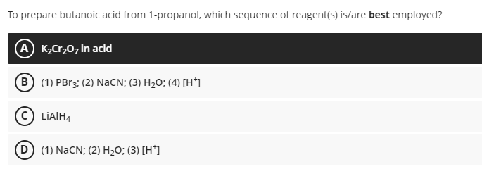 To prepare butanoic acid from 1-propanol, which sequence of reagent(s) is/are best employed?
A K,Cr20, in acid
B (1) PBr3; (2) NACN; (3) H2O; (4) [H*]
LIAIH4
D) (1) NaCN; (2) H2O; (3) [H*]
