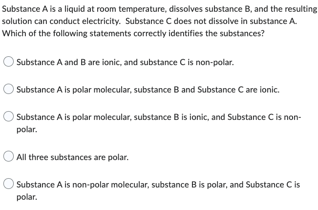 Substance A is a liquid at room temperature, dissolves substance B, and the resulting
solution can conduct electricity. Substance C does not dissolve in substance A.
Which of the following statements correctly identifies the substances?
Substance A and B are ionic, and substance C is non-polar.
Substance A is polar molecular, substance B and Substance C are ionic.
Substance A is polar molecular, substance B is ionic, and Substance C is non-
polar.
All three substances are polar.
Substance A is non-polar molecular, substance B is polar, and Substance C is
polar.