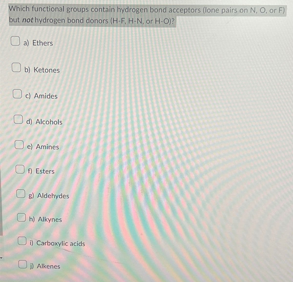 Which functional groups contain hydrogen bond acceptors (lone pairs on N, O, or F)
but not hydrogen bond donors (H-F, H-N, or H-O)?
a) Ethers
b) Ketones
c) Amides
d) Alcohols
e) Amines
f) Esters
g) Aldehydes
h) Alkynes
Oi) Carboxylic acids
j) Alkenes