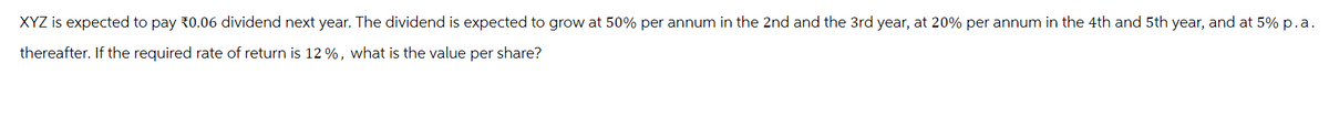 XYZ is expected to pay 30.06 dividend next year. The dividend is expected to grow at 50% per annum in the 2nd and the 3rd year, at 20% per annum in the 4th and 5th year, and at 5% p.a.
thereafter. If the required rate of return is 12 %, what is the value per share?