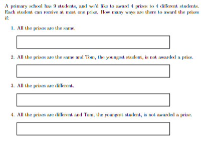 A primary school has 9 students, and we'd like to award 4 prizes to 4 different students.
Each student can receive at most one prize. How many ways are there to award the prizes
if:
1. All the prizes are the same.
2. All the prizes are the same and Tom, the youngest student, is not awarded a prize.
3. All the prizes are different.
4. All the prizes are different and Tom, the youngest student, is not awarded a prize.