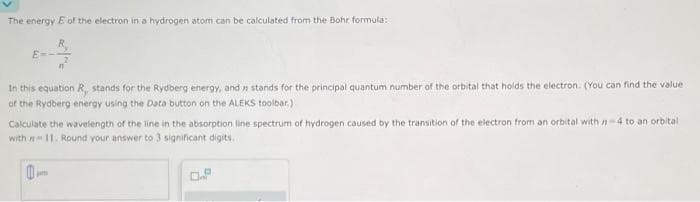 The energy E of the electron in a hydrogen atom can be calculated from the Bohr formula:
In this equation R, stands for the Rydberg energy, and in stands for the principal quantum number of the orbital that holds the electron. (You can find the value
of the Rydberg energy using the Data button on the ALEKS toolbar.)
Calculate the wavelength of the line in the absorption line spectrum of hydrogen caused by the transition of the electron from an orbital with 7-4 to an orbital
with 11. Round your answer to 3 significant digits.