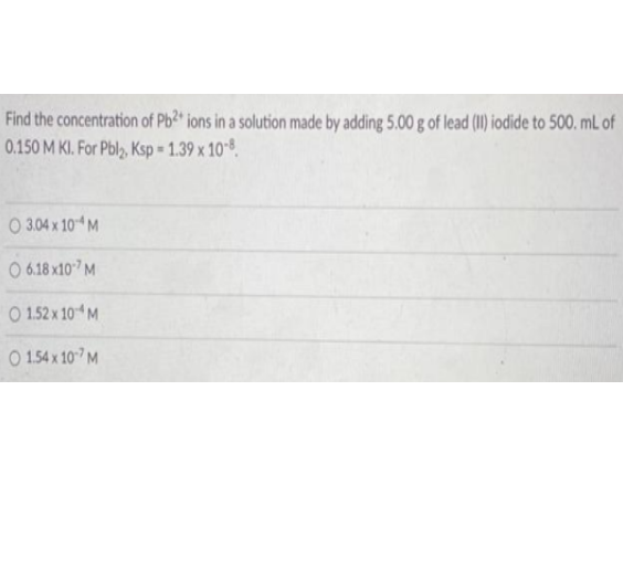 Find the concentration of Pb? ions in a solution made by adding 5.00 g of lead () iodide to 500. mL of
0.150 M KI. For Pbly, Ksp -1.39 x 10.
O 3.04 x 10 M
O 6.18 x10°7M
O 1.52 x 101 M
O 1.54 x 107 M
