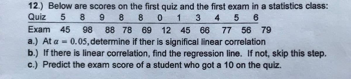 12.) Below are scores on the first quiz and the first exam in a statistics class:
Quiz
5
8
8 8
0 1 3
4
Exam 45
98
88 78 69 12 45 66
77 56 79
a.) At a = 0.05, determine if ther is significal linear correlation
b.) If there is linear correlation, find the regression line. If not, skip this step.
c.) Predict the exam score of a student who got a 10 on the quiz.
