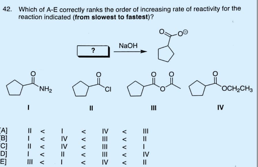 42. Which of A-E correctly ranks the order of increasing rate of reactivity for the
reaction indicated (from slowest to fastest)?
[A]
[B]
D]
E]
=.
I
1
NH₂
V V V V V
->
IV
IV
1
V V V V V
?
=
CI
IV
|||
|||
|||
IV
NaOH
ове обоснено
OCH₂CH3
III
IV
V V V
==.
I
IV
||
