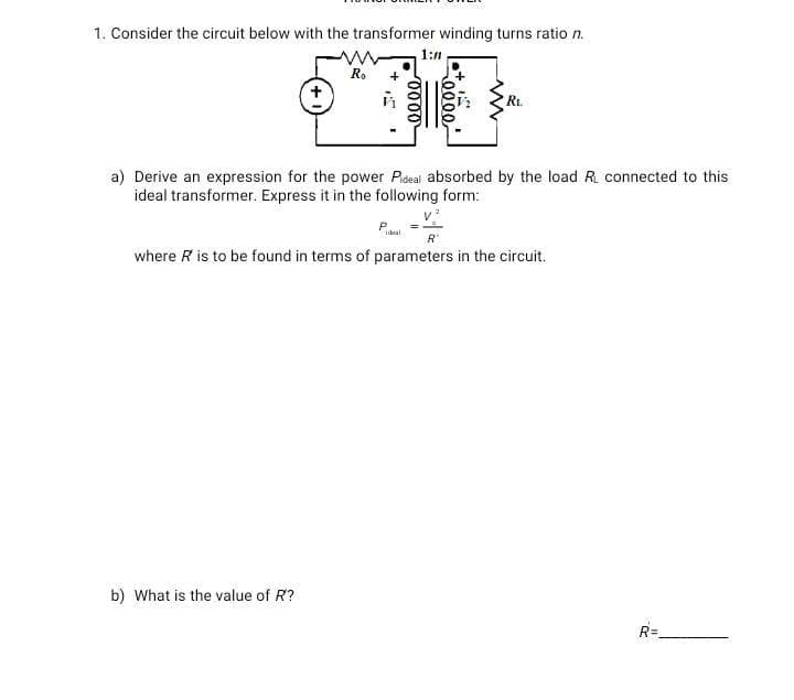 1. Consider the circuit below with the transformer winding turns ratio n.
Ro +
1:n
a) Derive an expression for the power Pideal absorbed by the load RL connected to this
ideal transformer. Express it in the following form:
b) What is the value of R?
R'
where R is to be found in terms of parameters in the circuit.
R=