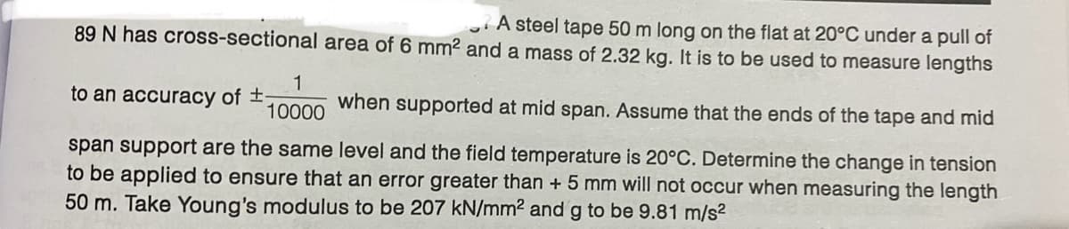 89 N has cross-sectional
to an accuracy of ±-
area of 6 mm² and a mass of 2.32 kg. It is to be used to measure lengths
A steel tape 50 m long on the flat at 20°C under a pull of
1
10000
when supported at mid span. Assume that the ends of the tape and mid
span support are the same level and the field temperature is 20°C. Determine the change in tension
to be applied to ensure that an error greater than + 5 mm will not occur when measuring the length
50 m. Take Young's modulus to be 207 kN/mm² and g to be 9.81 m/s²