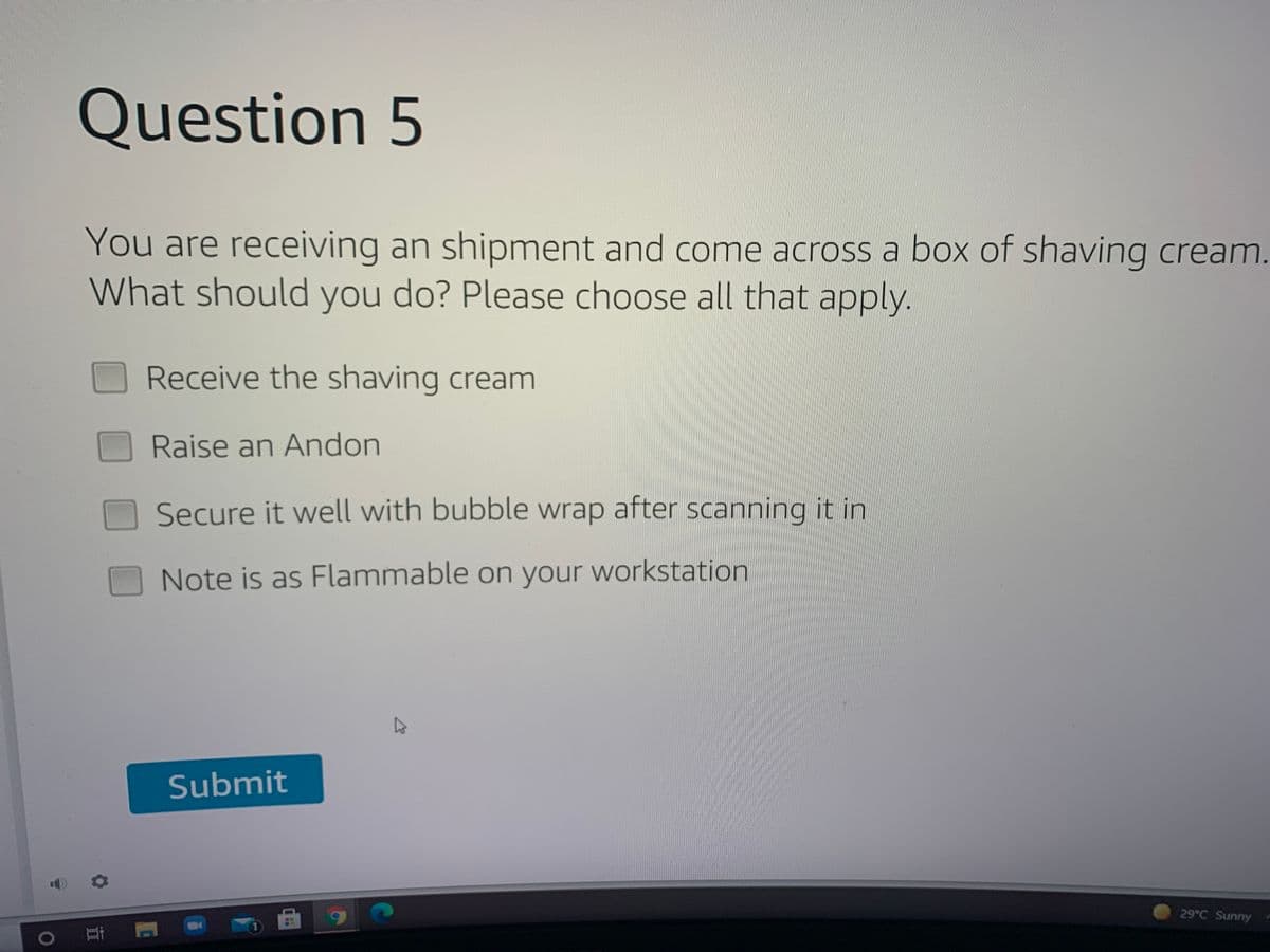 Question 5
You are receiving an shipment and come across a box of shaving cream.
What should you do? Please choose all that apply.
Receive the shaving cream
Raise an Andon
Secure it well with bubble wrap after scanning it in
Note is as Flammable on your workstation
Submit
29°C Sunny
