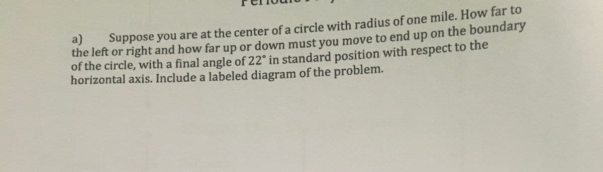 a)
the left or right and how far up or down must you move to end up on the boundary
of the circle, with a final angle of 22° in standard position with respect to the
horizontal axis. Include a labeled diagram of the problem.
Suppose you are at the center of a circle with radius of one mile. How far to
