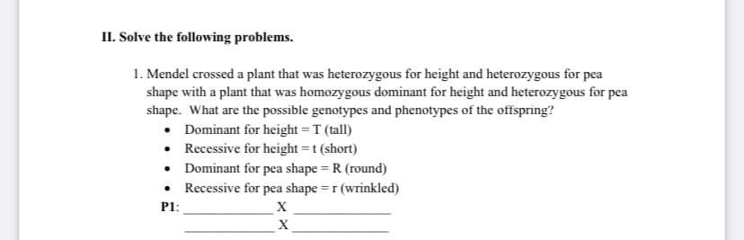 II. Solve the following problems.
1. Mendel crossed a plant that was heterozygous for height and heterozygous for pea
shape with a plant that was homozygous dominant for height and heterozygous for pea
shape. What are the possible genotypes and phenotypes of the offspring?
• Dominant for height = T (tall)
• Recessive for height =t (short)
• Dominant for pea shape = R (round)
• Recessive for pea shape = r (wrinkled)
P1:
