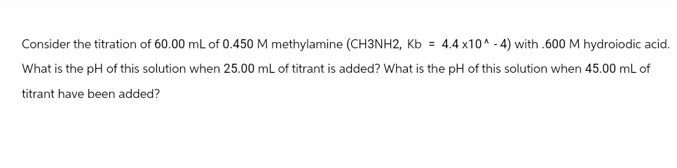 Consider the titration of 60.00 mL of 0.450 M methylamine (CH3NH2, Kb = 4.4x10^-4) with .600 M hydroiodic acid.
What is the pH of this solution when 25.00 mL of titrant is added? What is the pH of this solution when 45.00 mL of
titrant have been added?