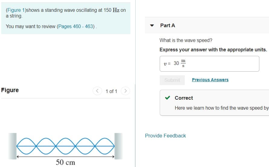 (Figure 1)shows a standing wave oscillating at 150 Hz on
a string.
You may want to review (Pages 460 - 463).
Part A
What is the wave speed?
Express your answer with the appropriate units.
v = 30
Submit
Previous Answers
Figure
< 1 of 1>
Correct
Here we learn how to find the wave speed by
Provide Feedback
50 cm
