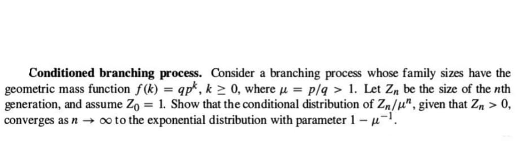 Conditioned branching process. Consider a branching process whose family sizes have the
geometric mass function f(k): apk, k≥ 0, where μ = p/q > 1. Let Zn be the size of the nth
generation, and assume Zo = 1. Show that the conditional distribution of Zn/u", given that Zn > - 0,
converges as n → ∞ to the exponential distribution with parameter 1 - µ-¹.
=