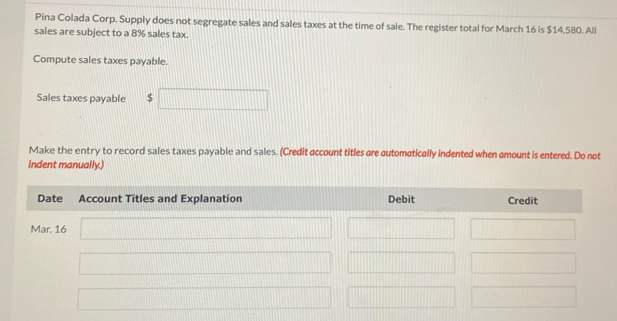 Pina Colada Corp. Supply does not segregate sales and sales taxes at the time of sale. The register total for March 16 is $14,580. All
sales are subject to a 8% sales tax.
Compute sales taxes payable.
Sales taxes payable
$
Make the entry to record sales taxes payable and sales. (Credit account titles are automatically indented when amount is entered. Do not
indent manually.)
Date Account Titles and Explanation
Mar. 16
Debit
Credit