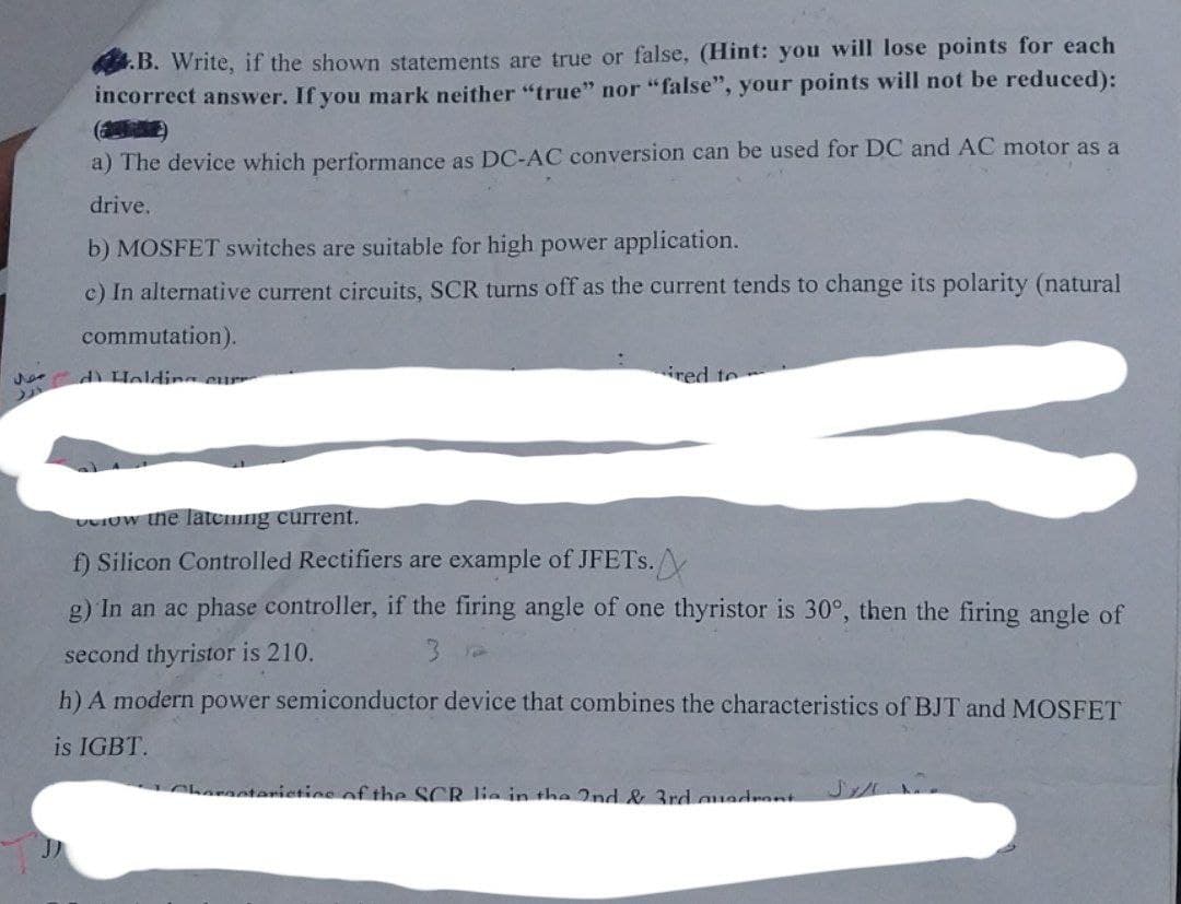 حوال
.B. Write, if the shown statements are true or false, (Hint: you will lose points for each
incorrect answer. If you mark neither "true" nor "false", your points will not be reduced):
a) The device which performance as DC-AC conversion can be used for DC and AC motor as a
drive.
b) MOSFET switches are suitable for high power application.
c) In alternative current circuits, SCR turns off as the current tends to change its polarity (natural
commutation).
d Holding curr
ired to
Crow the latening current.
f) Silicon Controlled Rectifiers are example of JFETs.
g) In an ac phase controller, if the firing angle of one thyristor is 30°, then the firing angle of
second thyristor is 210.
3
h) A modern power semiconductor device that combines the characteristics of BJT and MOSFET
is IGBT.
otoristics of the SCR lie in the 2nd & 3rd quadrant