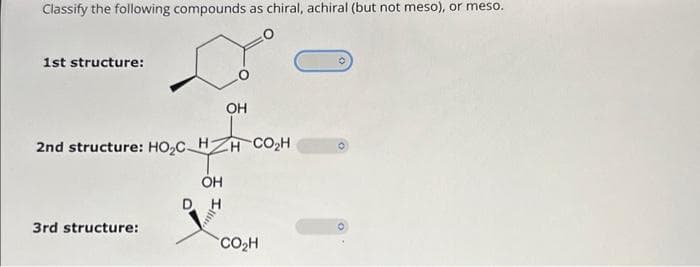 Classify the following compounds as chiral, achiral (but not meso), or meso.
1st structure:
2nd structure: HO₂C H
OH
DH
3rd structure:
OH
H CO,H
CO₂H
O