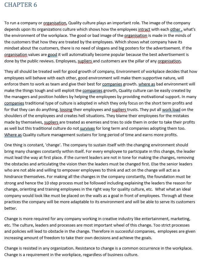 CHАPTER 6
To run a company or organisation, Quality culture plays an important role. The image of the company
depends upon its organizations culture which shows how the employees intract with each other, what's
the environment of the workplace. The good or bad image of the grganisation is made in the minds of
the customers that how they are treated by the employees. Which shows what company have its
mindset about the customers, there is no need of slogans and big posters for the advertisement. If the
Qrganisation values are good it will automatically become popular because the best advertisement is
done by the public reviews. Employees, SURliers and customers are the pillar of any organisation.
They all should be treated well for good growth of company, Environment of workplace decides that how
employees will behave with each other, good environment will make them supportive nature, will
enforce them to work as team and give their best for companies growth. where as bad environment will
make the things tough and will exploit the companies growth, Quality culture can be easily created by
the managers and position holders by helping the employees by providing motivational support. In many
companies traditional type of culture is adopted in which they only focus on the short term profits and
for that they can do anything, lossing their employees and surliers trusts. They put all work load on the
shoulders of the employees and creates hell situations. They blame their employees for the mistakes
made by themselves, syrliers are treated as enemies and tries to side them in order to take their profits
as well but this traditional culture do not survives for long term and companies adopting them too.
Where as Quality culture management sustains for long period of time and earns more profits.
One thing is constant, 'change'. The company to sustain itself with the changing environment should
bring many changes constantly within itself. For every employee to participate in this change, the leader
must lead the way at first place. If the current leaders are not in tone for making the changes, removing
the obstacles and articulating the vision then the leaders must be changed first. Else the senior leaders
who are not able and willing to empower employees to think and act on the change will act as a
hindrance themselves. For making all the changes in the company constantly, the foundation must be
strong and hence the 10 step process must be followed including explaining the leaders the reason for
change, orienting and training employees in the right way for quality culture, etc. What what an ideal
company would look like must be placed on the walls as a goal in front of employees. Through all these
practices the company will be more adaptable to its environment and will be able to serve its customers
better.
Change is more required for any company working in creative industry like entertainment, marketing,
etc. The culture, leaders and processes are most important wheel of this change. Too strict processes
and policies will lead to obstacle in the change. Therefore in successful companies, employees are given
increasing amount of freedom to take their own decisions and achieve the goals.
Change is resisted in any organization. Resistance to change is a common occurrence in the workplace.
Change is a requirement in the workplace, regardless of business culture.
