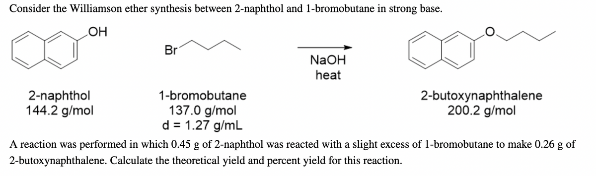 Consider the Williamson ether synthesis between 2-naphthol and 1-bromobutane in strong base.
OH
Br
NaOH
heat
2-naphthol
144.2 g/mol
1-bromobutane
137.0 g/mol
d = 1.27 g/mL
2-butoxynaphthalene
200.2 g/mol
A reaction was performed in which 0.45 g of 2-naphthol was reacted with a slight excess of 1-bromobutane to make 0.26 g of
2-butoxynaphthalene. Calculate the theoretical yield and percent yield for this reaction.
