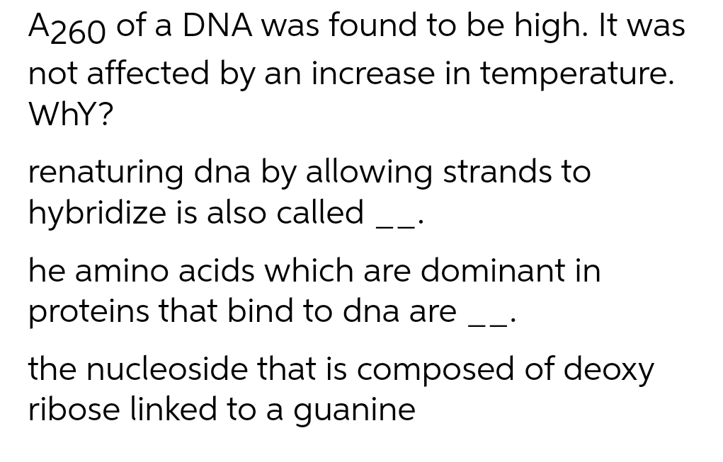 A260 of a DNA was found to be high. It was
not affected by an increase in temperature.
Why?
renaturing dna by allowing strands to
hybridize is also called
——•
he amino acids which are dominant in
proteins that bind to dna are
the nucleoside that is composed of deoxy
ribose linked to a guanine