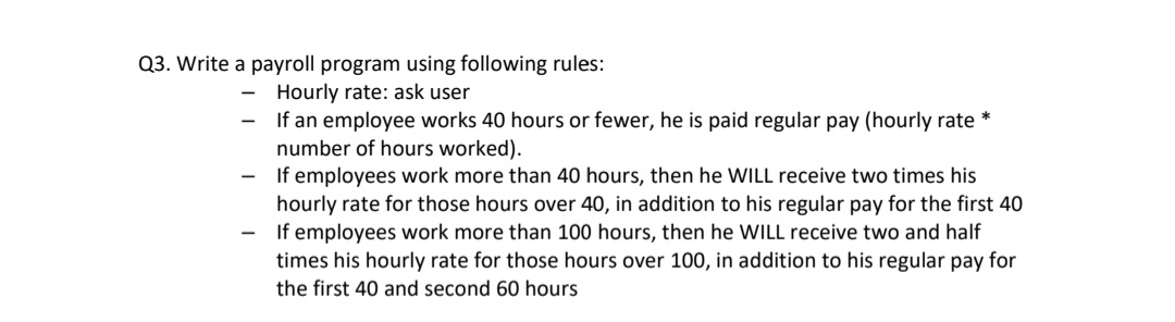 Q3. Write a payroll program using following rules:
Hourly rate: ask user
If an employee works 40 hours or fewer, he is paid regular pay (hourly rate *
number of hours worked).
If employees work more than 40 hours, then he WILL receive two times his
hourly rate for those hours over 40, in addition to his regular pay for the first 40
If employees work more than 100 hours, then he WILL receive two and half
times his hourly rate for those hours over 100, in addition to his regular pay for
the first 40 and second 60 hours
