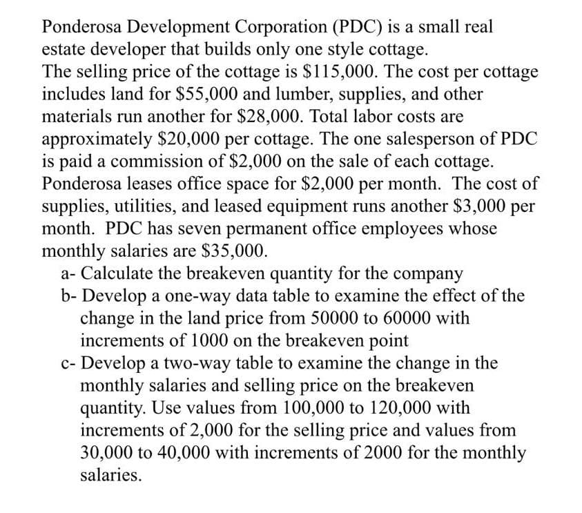 Ponderosa Development Corporation (PDC) is a small real
estate developer that builds only one style cottage.
The selling price of the cottage is $115,000. The cost per cottage
includes land for $55,000 and lumber, supplies, and other
materials run another for $28,000. Total labor costs are
approximately $20,000 per cottage. The one salesperson of PDC
is paid a commission of $2,000 on the sale of each cottage.
Ponderosa leases office space for $2,000 per month. The cost of
supplies, utilities, and leased equipment runs another $3,000 per
month. PDC has seven permanent office employees whose
monthly salaries are $35,000.
a- Calculate the breakeven quantity for the company
b- Develop a one-way data table to examine the effect of the
change in the land price from 50000 to 60000 with
increments of 1000 on the breakeven point
c- Develop a two-way table to examine the change in the
monthly salaries and selling price on the breakeven
quantity. Use values from 100,000 to 120,000 with
increments of 2,000 for the selling price and values from
30,000 to 40,000 with increments of 2000 for the monthly
salaries.