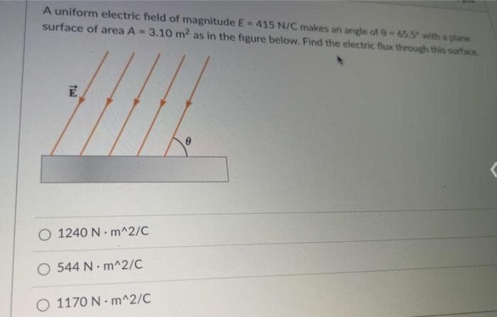 A uniform electric field of magnitude E= 415 N/C makes an angle of 0-65.5 with a plane
surface of area A = 3.10 m² as in the figure below. Find the electric flux through this surface.
E
O 1240 Nm^2/C
O 544 N m^2/C
O 1170 N-m^2/C