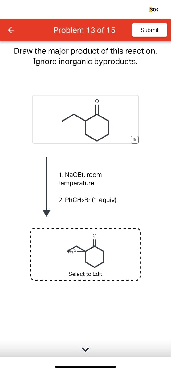 304
Problem 13 of 15
Submit
Draw the major product of this reaction.
Ignore inorganic byproducts.
1. NaOEt, room
temperature
2. PhCH2Br (1 equiv)
о
قه
112P
Select to Edit
થ