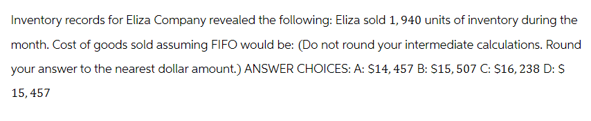 Inventory records for Eliza Company revealed the following: Eliza sold 1,940 units of inventory during the
month. Cost of goods sold assuming FIFO would be: (Do not round your intermediate calculations. Round
your answer to the nearest dollar amount.) ANSWER CHOICES: A: $14, 457 B: $15, 507 C: $16, 238 D: S
15,457