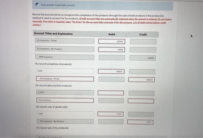 view roncies
Show Attempt History
Current Attempt in Progress
Windsor Inc. is in the corn-milling industry but to date has had only enough manufacturing space for one joint process. Windsor refers
to its two products as prime products and by-products. There is a market for both products, but, as the names imply, the prime
products are what Windsor got into business to sell, as the prime products' sales price far exceeds that of the by-products. In a typical
production run, which costs $66,000, Windsor Inc. produces the following products, which can be sold at the prices shown.
Prime products
By-products
Quantity Produced Sales Price per Ton
$50
$5
(a)
1,700 tons.
940 tons
Because Windsor's customers (the corn processors) count on purchasing top-quality raw material from Windsor, it is important that
the company maintains a steady amount of inventory. For this reason, Windsor never completely sells out of its products. For the
current production run, managers plan to sell 80% of each product immediately, holding 20% in inventory to carry into the next period.
Your answer is partially correct.
Record the journal entries to recognize the completion of the products through the sale of both products if the production
method is used to account for by-products. (Credit account titles are automatically indented when the amount is entered. Do not indent
manually. If no entry is required, select "No Entry" for the account titles and enter O for the amounts. List all debit entries before credit