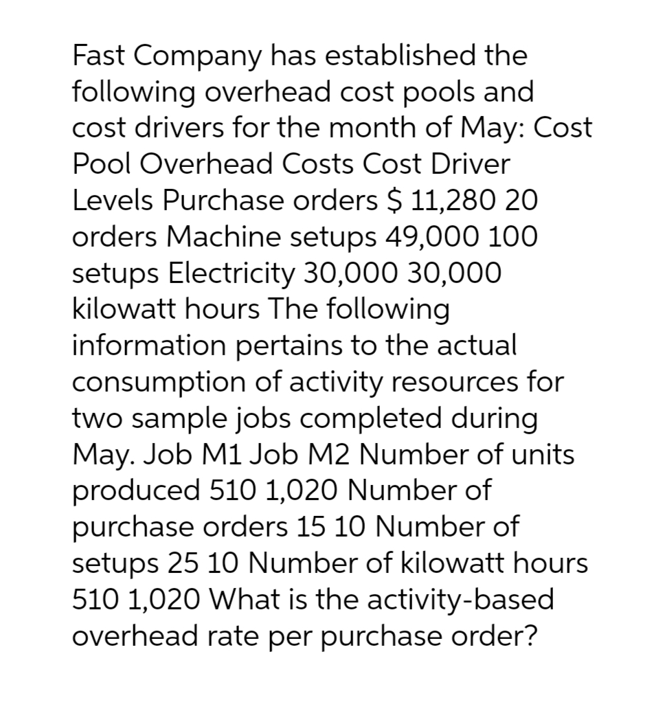 Fast Company has established the
following overhead cost pools and
cost drivers for the month of May: Cost
Pool Overhead Costs Cost Driver
Levels Purchase orders $ 11,280 20
orders Machine setups 49,000 100
setups Electricity 30,000 30,000
kilowatt hours The following
information pertains to the actual
consumption of activity resources for
two sample jobs completed during
May. Job M1 Job M2 Number of units
produced 510 1,020 Number of
purchase orders 15 10 Number of
setups 25 10 Number of kilowatt hours
510 1,020 What is the activity-based
overhead rate per purchase order?
