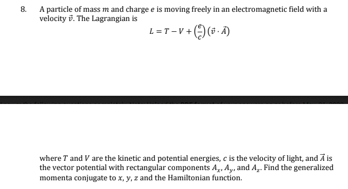 8.
A particle of mass m and charge e is moving freely in an electromagnetic field with a
velocity. The Lagrangian is
L = T - V + (-) (A)
where T and V are the kinetic and potential energies, c is the velocity of light, and A is
the vector potential with rectangular components A., Ay, and A₂. Find the generalized
momenta conjugate to x, y, z and the Hamiltonian function.