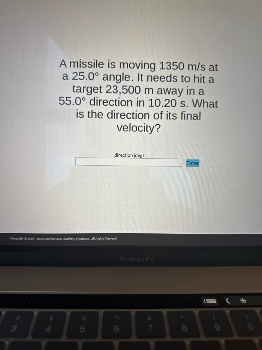 A missile is moving 1350 m/s at
a 25.0° angle. It needs to hit a
target 23,500 m away in a
55.0° direction in 10.20 s. What
is the direction of its final
velocity?
3
Copyright © 2003-2023 International Academy of Science. All Rights Reserved.
direction (deg)
25
MacBook Pro
6
&
7
Enter
BEING