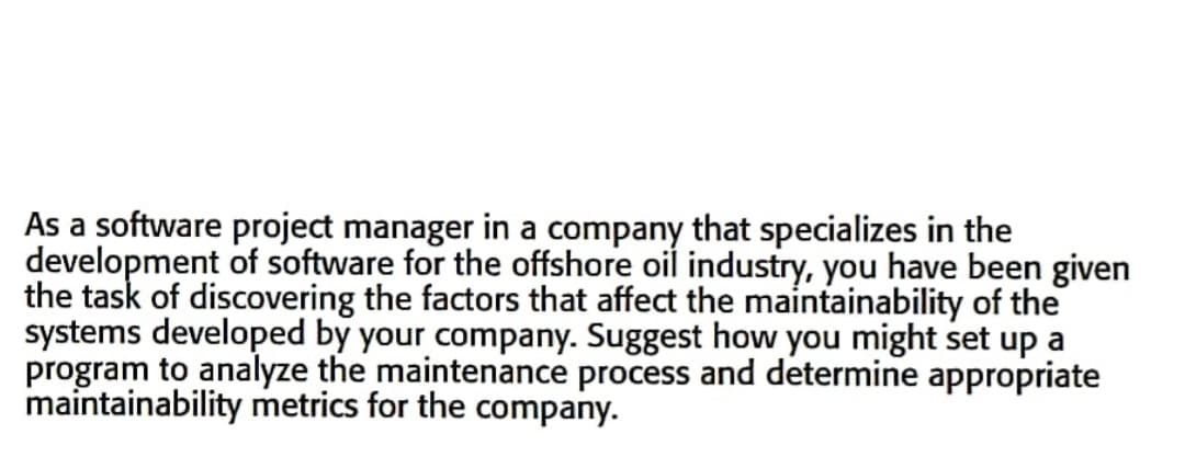 As a software project manager in a company that specializes in the
development of software for the offshore oil industry, you have been given
the task of discovering the factors that affect the maintainability of the
systems developed by your company. Suggest how you might set up a
program to analyze the maintenance process and determine appropriate
maintainability metrics for the company.