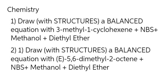 Chemistry
1) Draw (with STRUCTURES) a BALANCED
equation with 3-methyl-1-cyclohexene + NBS+
Methanol + Diethyl Ether
2) 1) Draw (with STRUCTURES) a BALANCED
equation with (E)-5,6-dimethyl-2-octene +
NBS+ Methanol + Diethyl Ether