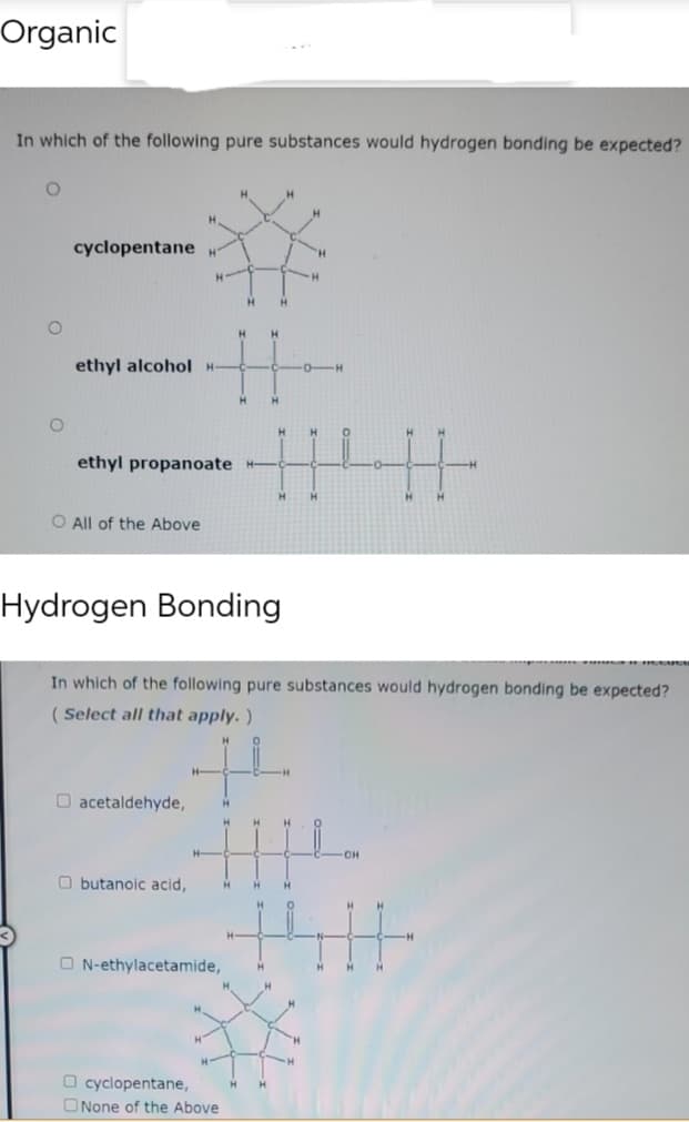 Organic
In which of the following pure substances would hydrogen bonding be expected?
O
O
cyclopentane H
ethyl alcohol H
O All of the Above
ethyl propanoate
O acetaldehyde,
H
Obutanoic acid,
H
H-
H
H
H
H
H
H
H H
H H
H
Hydrogen Bonding
In which of the following pure substances would hydrogen bonding be expected?
(Select all that apply.)
H
ON-ethylacetamide, H
H
H
cyclopentane, H H
None of the Above
H
H H H
H
H
H H C
"H
M
-H
-0-
H
CH
H
H
H