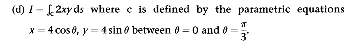 (d) I = √2xy ds_where c is defined by the parametric equations
x = 4 cos 0, y = 4 sin 0 between 0 = 0 and 0
=
П
3'