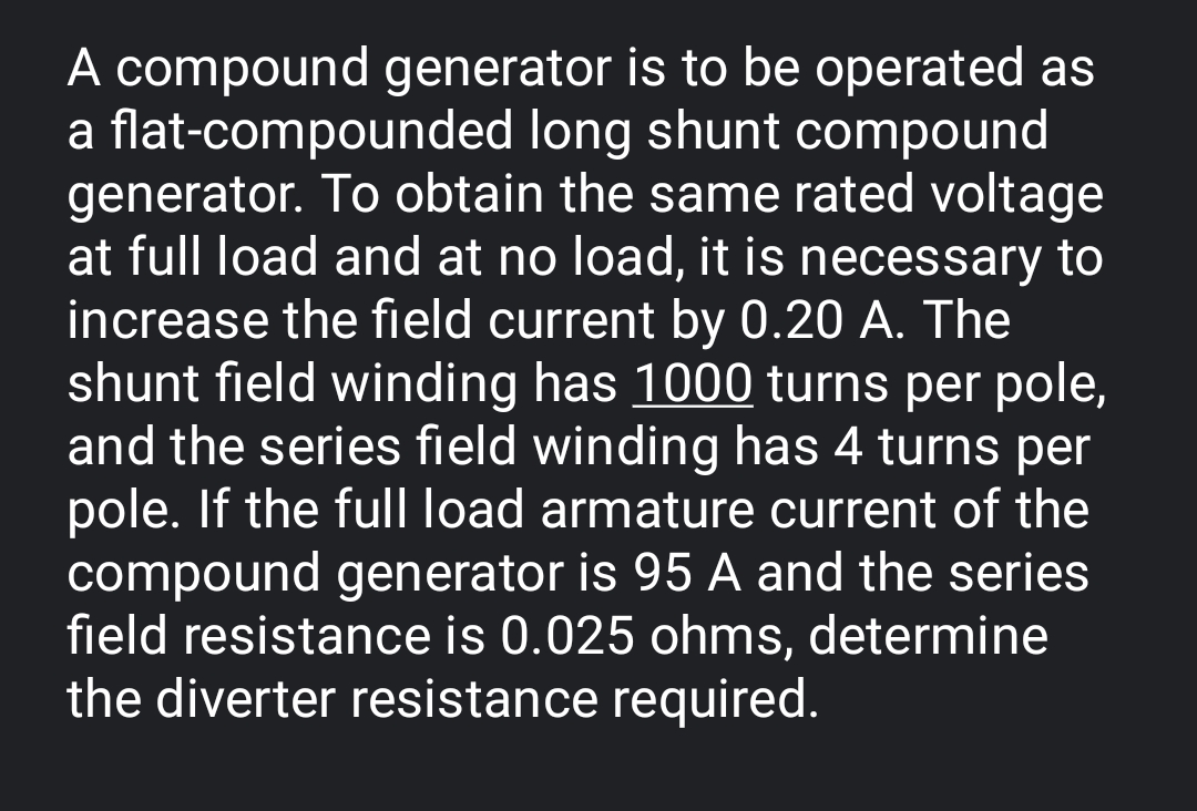 A compound generator is to be operated as
a flat-compounded long shunt compound
generator. To obtain the same rated voltage
at full load and at no load, it is necessary to
increase the field current by 0.20 A. The
shunt field winding has 1000 turns per pole,
and the series field winding has 4 turns per
pole. If the full load armature current of the
compound generator is 95 A and the series
field resistance is 0.025 ohms, determine
the diverter resistance required.