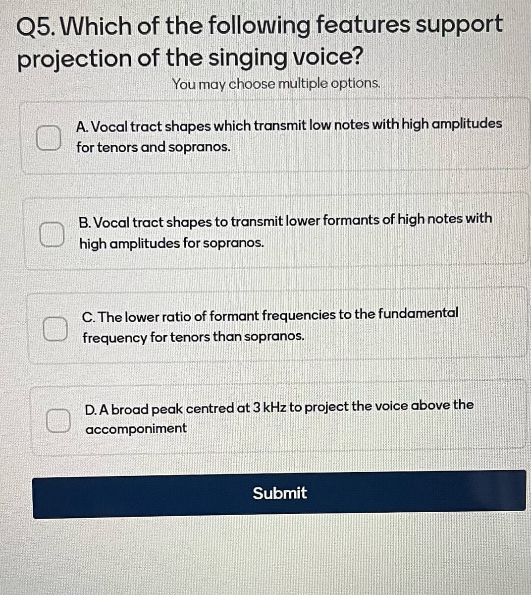 Q5. Which
projection
of the following features support
of the singing voice?
You may choose multiple options.
A.Vocal tract shapes which transmit low notes with high amplitudes
for tenors and sopranos.
B. Vocal tract shapes to transmit lower formants of high notes with
high amplitudes for sopranos.
C. The lower ratio of formant frequencies to the fundamental
frequency for tenors than sopranos.
D. A broad peak centred at 3 kHz to project the voice above the
accomponiment
Submit