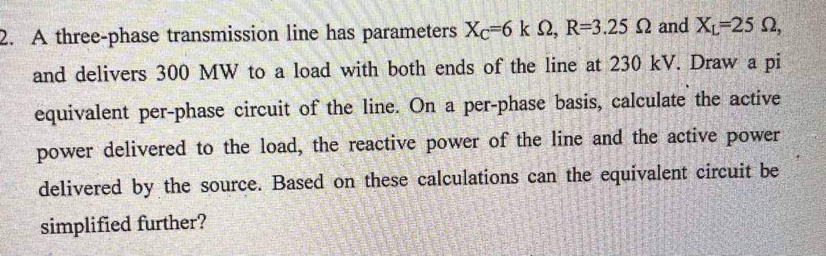 2. A three-phase transmission line has parameters Xc-6 k 2, R-3.25 2 and X₁-25 92,
and delivers 300 MW to a load with both ends of the line at 230 kV. Draw a pi
equivalent per-phase circuit of the line. On a per-phase basis, calculate the active
power delivered to the load, the reactive power of the line and the active power
delivered by the source. Based on these calculations can the equivalent circuit be
simplified further?