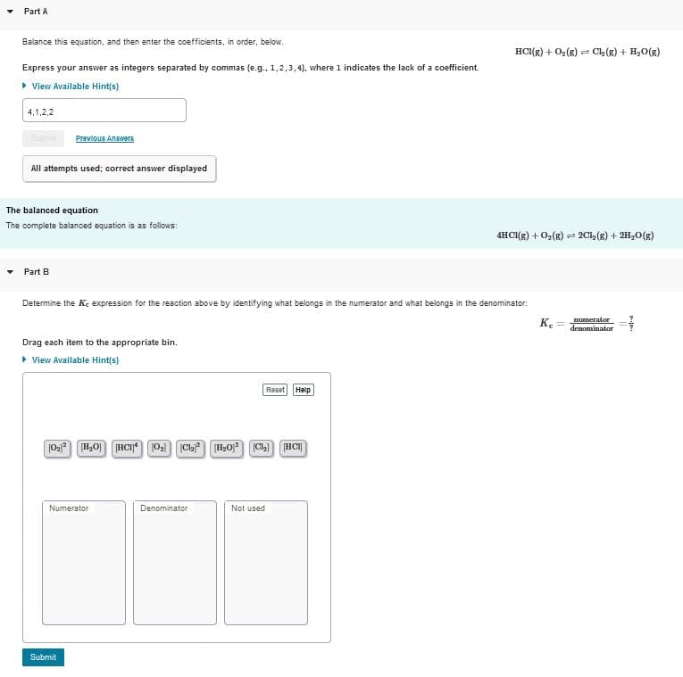Part A
Balance this equation, and then enter the coefficients, in order, below.
HCI(g) + 02(g) = C2 (g) + H20(g)
Express your answer as integers separated by commas (e.g. 1,2,3, 4). where 1 indicates the lack of a coefficient.
> View Available Hint(s)
4,1,2,2
Previous Answers
All attempts used; correct answer displayed
The balanced equation
The complete balanced equation is as follows:
4HCI(g) + 0,(8)
(1)o*HT + (3) 1D
Part B
Determine the K, expression for the reaction above by identifying what belongs in the numerator and what belongs in the denominator:
numerator
Ke
denominator
Drag each item to the appropriate bin.
> View Available Hint(s)
Reset Help
H,0] HCI)O,) ClaH20 CL) HCI
Numerator
Denominator
Not used
Submit
