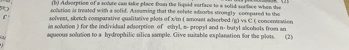 כטן
ε
БӘЛ
(b) Adsorption of a solute can take place from the liquid surface to a solid surface when the
solution is treated with a solid. Assuming that the solute adsorbs strongly compared to the
solvent, sketch comparative qualitative plots of x/m (amount adsorbed /g) vs C (concentration
in solution) for the individual adsorption of ethyl, n- propyl and n-butyl alcohols from an
aqueous solution to a hydrophilic silica sample. Give suitable explanation for the plots. (2)